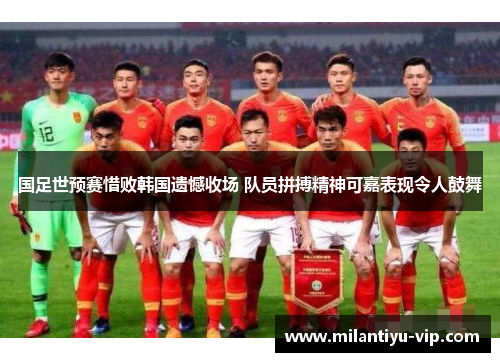 国足世预赛惜败韩国遗憾收场 队员拼搏精神可嘉表现令人鼓舞 国足世预赛惜败韩国遗憾收场 队员拼搏精神可嘉表现令人鼓舞