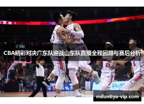 CBA精彩对决广东队迎战山东队直播全程回顾与赛后分析 CBA精彩对决广东队迎战山东队直播全程回顾与赛后分析