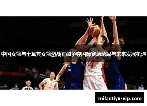 中国女篮与土耳其女篮激战正酣争夺国际赛场荣耀与未来发展机遇
