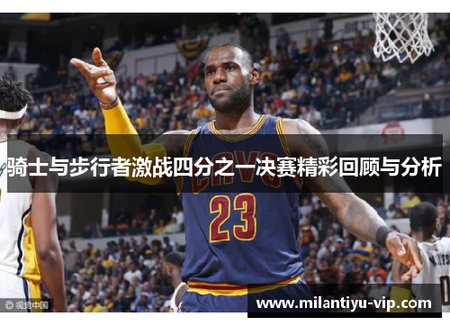 骑士与步行者激战四分之一决赛精彩回顾与分析