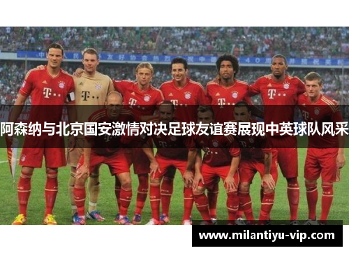 阿森纳与北京国安激情对决足球友谊赛展现中英球队风采