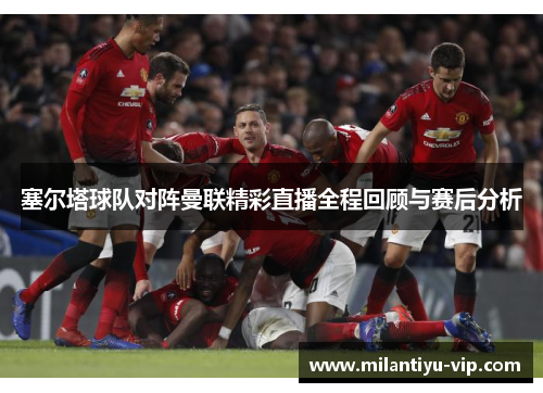 塞尔塔球队对阵曼联精彩直播全程回顾与赛后分析